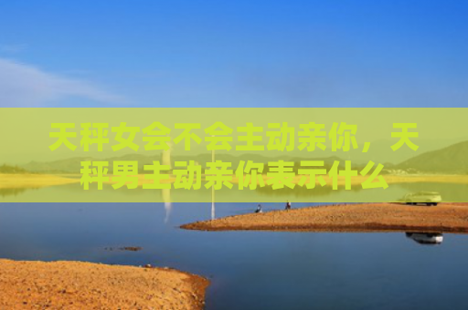 天秤女会不会主动亲你，天秤男主动亲你表示什么