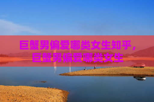 巨蟹男偏爱哪类女生知乎，巨蟹男偏爱哪类女生