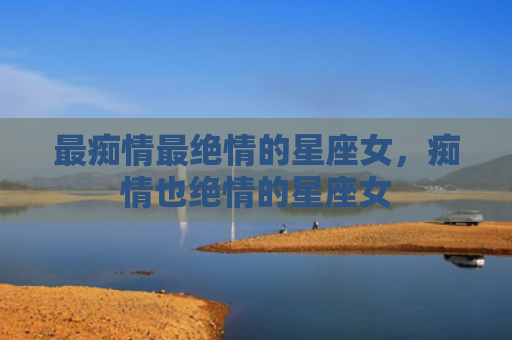 最痴情最绝情的星座女，痴情也绝情的星座女