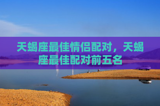 天蝎座最佳情侣配对，天蝎座最佳配对前五名