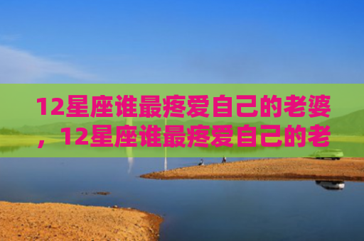 12星座谁最疼爱自己的老婆，12星座谁最疼爱自己的老婆