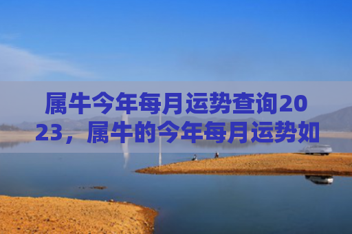 属牛今年每月运势查询2023，属牛的今年每月运势如何