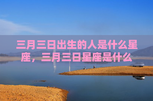 三月三日出生的人是什么星座，三月三日星座是什么