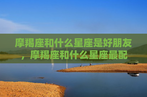 摩羯座和什么星座是好朋友，摩羯座和什么星座最配
