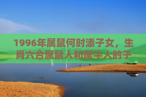 1996年属鼠何时添子女，生肖六合属鼠人和属牛人的子女缘