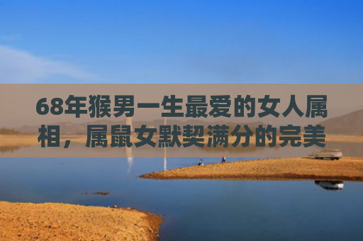 68年猴男一生最爱的女人属相，属鼠女默契满分的完美搭配