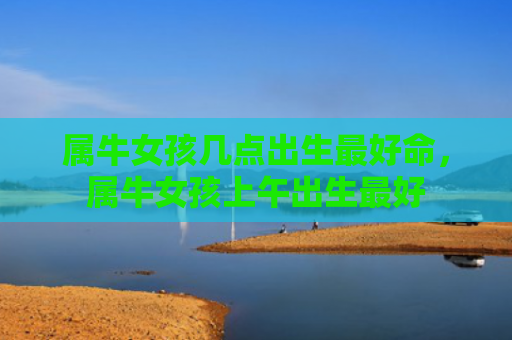 属牛女孩几点出生最好命，属牛女孩上午出生最好