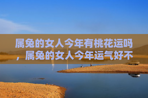 属兔的女人今年有桃花运吗，属兔的女人今年运气好不好