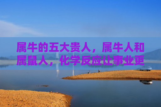 属牛的五大贵人，属牛人和属鼠人，化学反应让事业更进一步