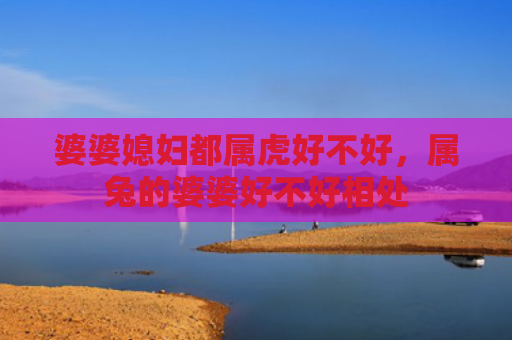 婆婆媳妇都属虎好不好，属兔的婆婆好不好相处