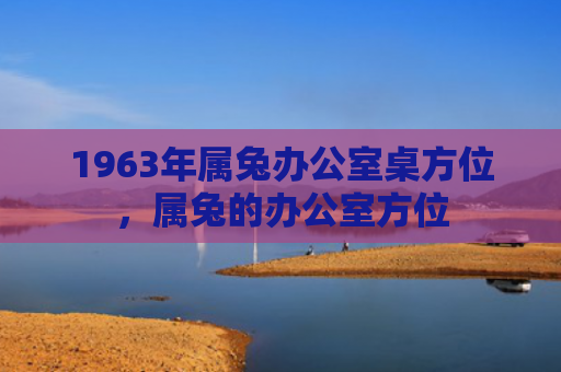 1963年属兔办公室桌方位，属兔的办公室方位