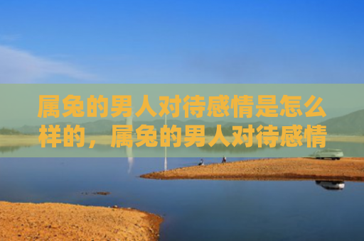 属兔的男人对待感情是怎么样的，属兔的男人对待感情如何样