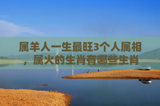 属羊人一生最旺3个人属相，属火的生肖有哪些生肖