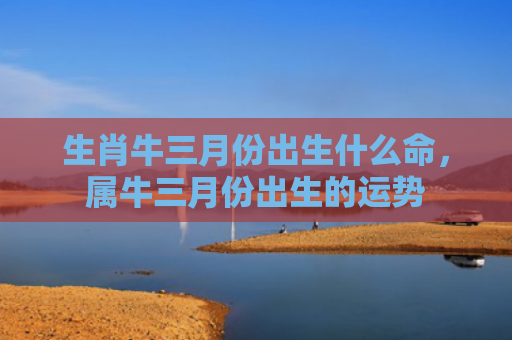 生肖牛三月份出生什么命，属牛三月份出生的运势