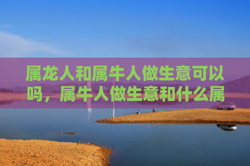 属龙人和属牛人做生意可以吗，属牛人做生意和什么属相最配