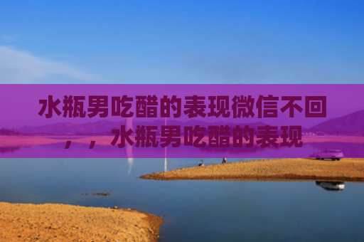 水瓶男吃醋的表现微信不回，，水瓶男吃醋的表现