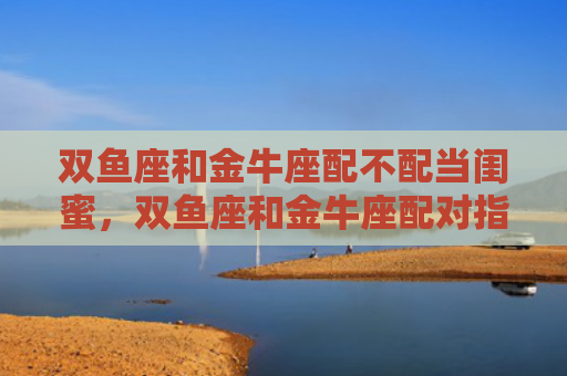 双鱼座和金牛座配不配当闺蜜，双鱼座和金牛座配对指数分析