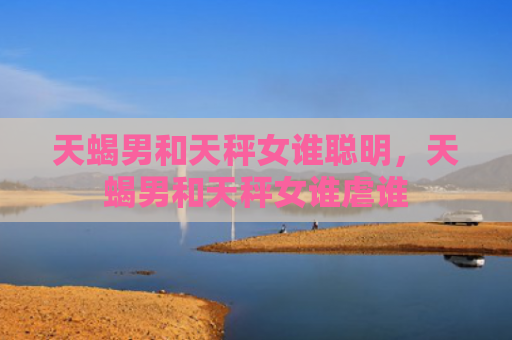 天蝎男和天秤女谁聪明，天蝎男和天秤女谁虐谁