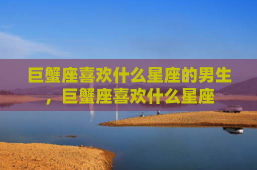 巨蟹座喜欢什么星座的男生，巨蟹座喜欢什么星座