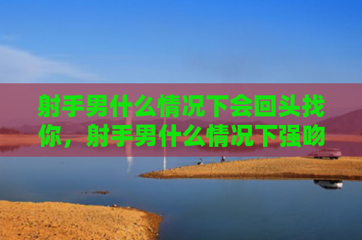 射手男什么情况下会回头找你，射手男什么情况下强吻别人