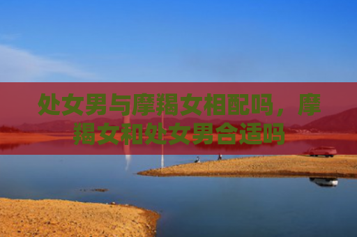 处女男与摩羯女相配吗，摩羯女和处女男合适吗