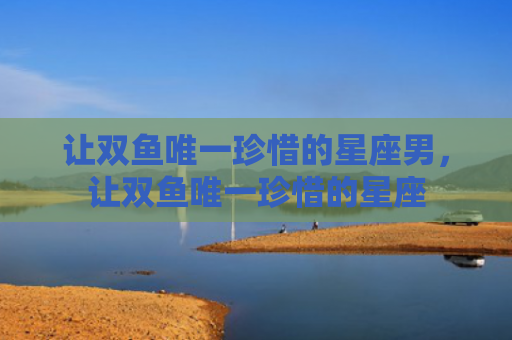 让双鱼唯一珍惜的星座男，让双鱼唯一珍惜的星座