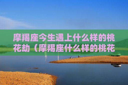摩羯座今生遇上什么样的桃花劫（摩羯座什么样的桃花遇上）