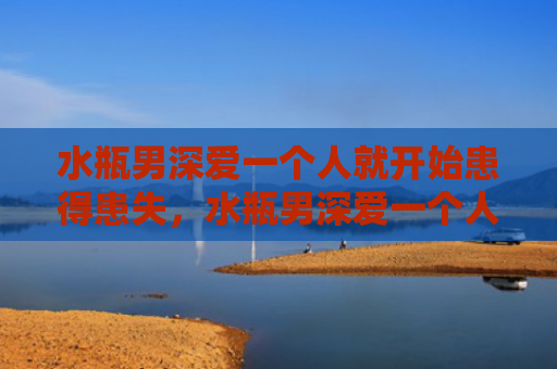 水瓶男深爱一个人就开始患得患失，水瓶男深爱一个人的表现