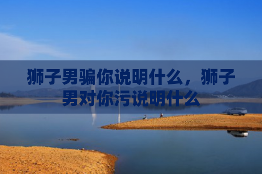 狮子男骗你说明什么，狮子男对你污说明什么
