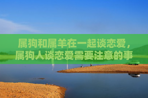 属狗和属羊在一起谈恋爱，属狗人谈恋爱需要注意的事项是什么