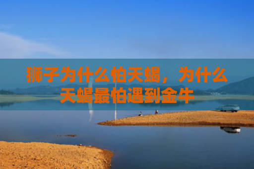 狮子为什么怕天蝎，为什么天蝎最怕遇到金牛
