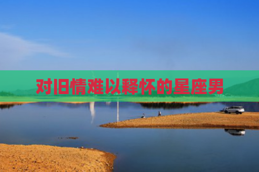 对旧情难以释怀的星座男