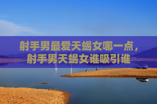 射手男最爱天蝎女哪一点，射手男天蝎女谁吸引谁
