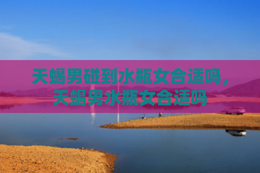 天蝎男碰到水瓶女合适吗，天蝎男水瓶女合适吗