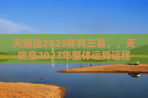 天蝎座2023年有三喜，，天蝎座2023年整体运势运程