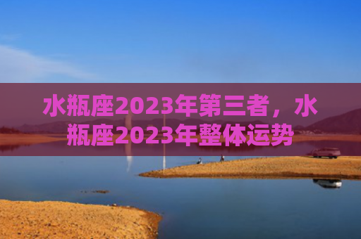 水瓶座2023年第三者，水瓶座2023年整体运势