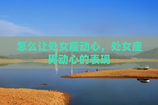怎么让处女座动心，处女座男动心的表现