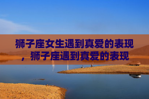 狮子座女生遇到真爱的表现，狮子座遇到真爱的表现