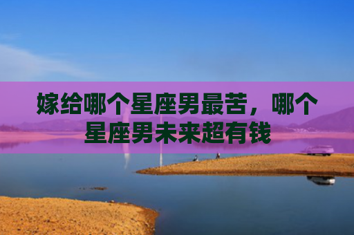 嫁给哪个星座男最苦，哪个星座男未来超有钱
