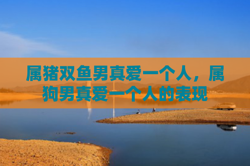属猪双鱼男真爱一个人，属狗男真爱一个人的表现
