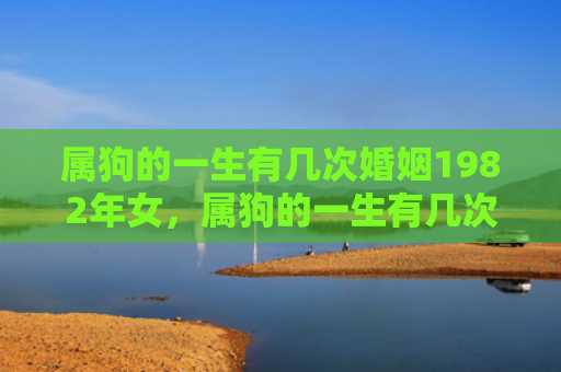 属狗的一生有几次婚姻1982年女，属狗的一生有几次劫难