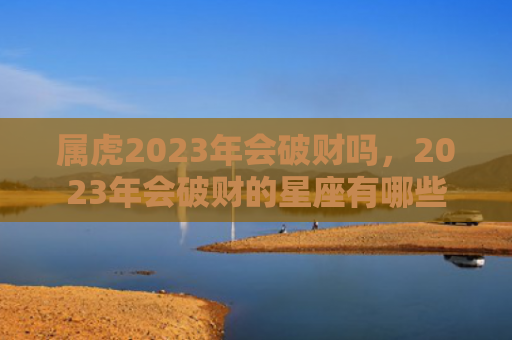 属虎2023年会破财吗，2023年会破财的星座有哪些