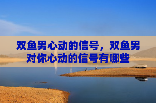 双鱼男心动的信号，双鱼男对你心动的信号有哪些