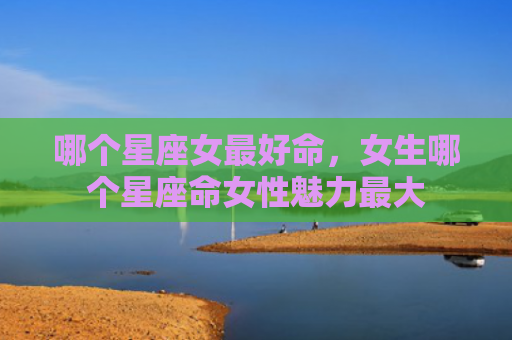 哪个星座女最好命，女生哪个星座命女性魅力最大