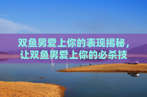 双鱼男爱上你的表现揭秘，让双鱼男爱上你的必杀技