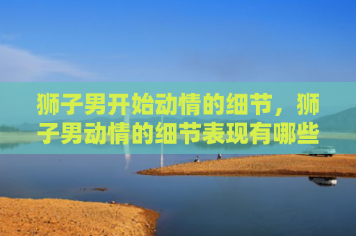 狮子男开始动情的细节，狮子男动情的细节表现有哪些