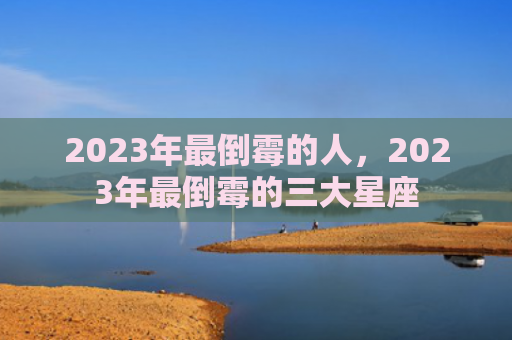 2023年最倒霉的人，2023年最倒霉的三大星座