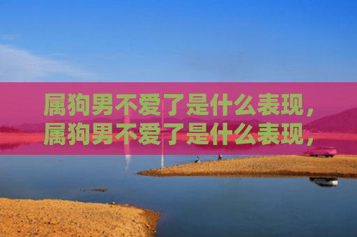属狗男不爱了是什么表现，属狗男不爱了是什么表现，1