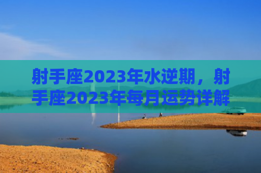射手座2023年水逆期，射手座2023年每月运势详解