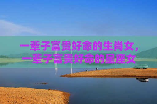一辈子富贵好命的生肖女，一辈子富贵好命的星座女